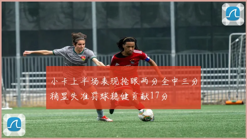 小卡上半场表现抢眼两分全中三分稍显失准罚球稳健贡献17分