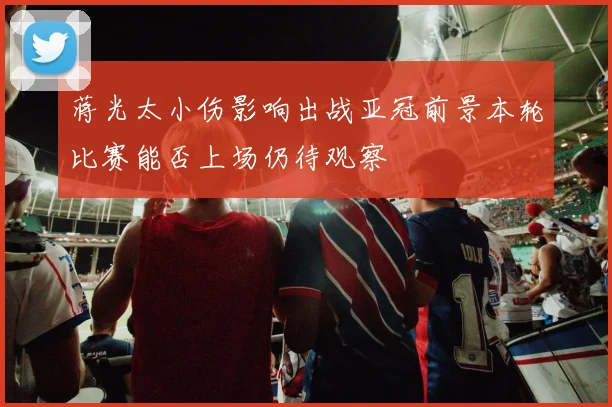 蒋光太小伤影响出战亚冠前景本轮比赛能否上场仍待观察