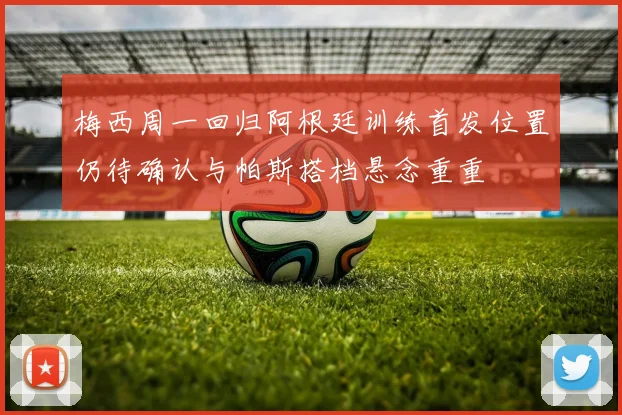 梅西周一回归阿根廷训练首发位置仍待确认与帕斯搭档悬念重重