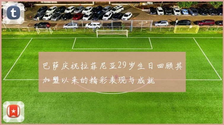 巴萨庆祝拉菲尼亚29岁生日回顾其加盟以来的精彩表现与成就