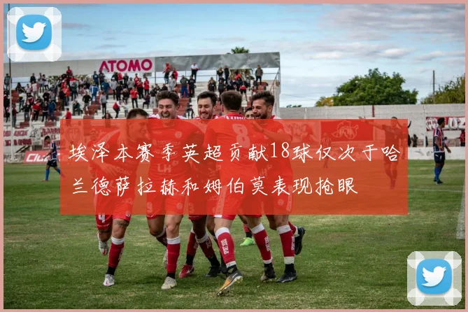 埃泽本赛季英超贡献18球仅次于哈兰德萨拉赫和姆伯莫表现抢眼