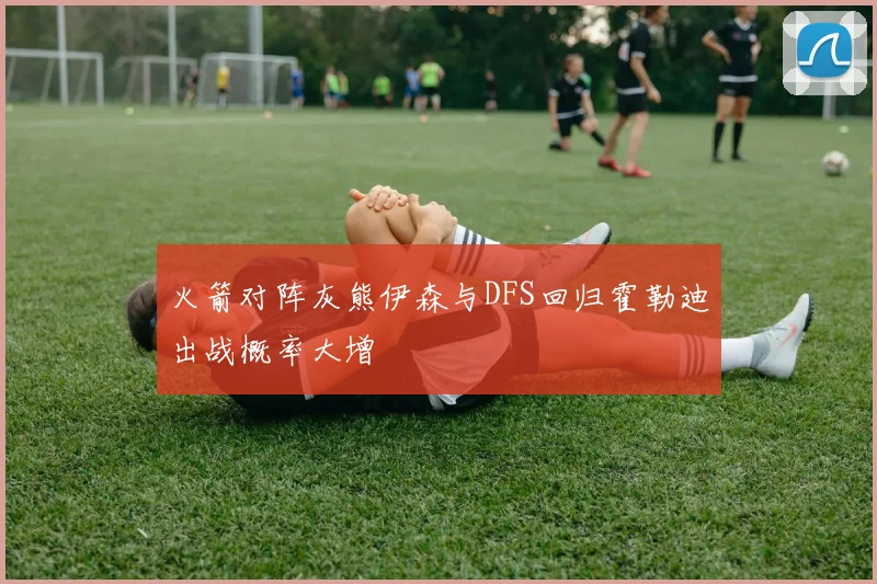 火箭对阵灰熊伊森与DFS回归霍勒迪出战概率大增