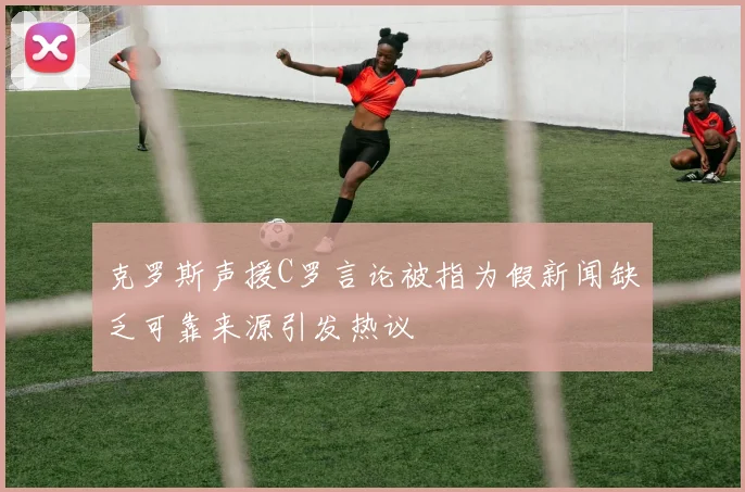 克罗斯声援C罗言论被指为假新闻缺乏可靠来源引发热议