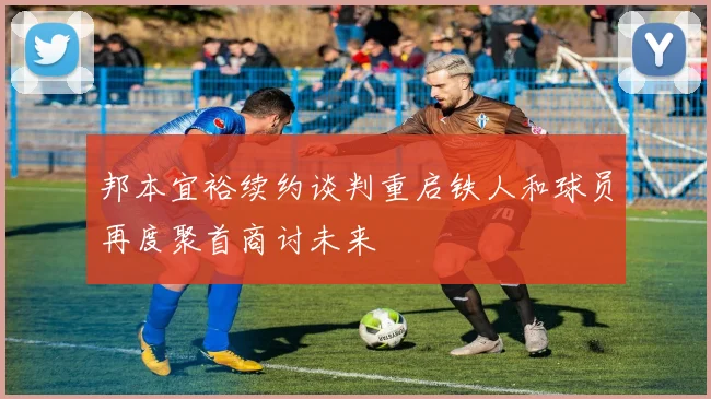 邦本宜裕续约谈判重启铁人和球员再度聚首商讨未来