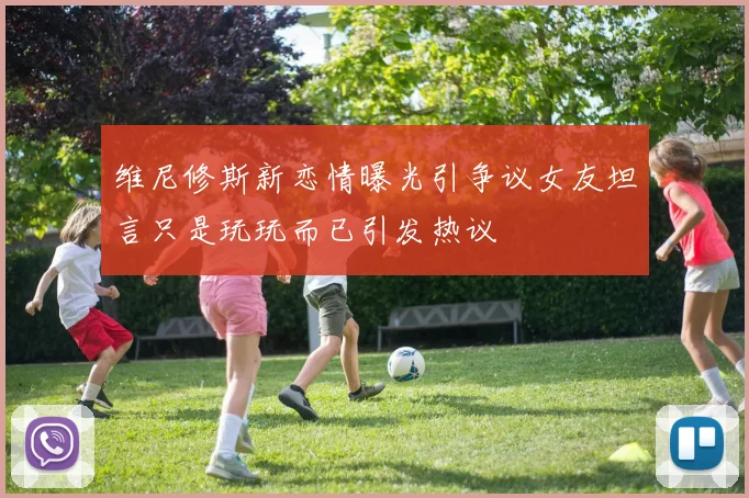 维尼修斯新恋情曝光引争议女友坦言只是玩玩而已引发热议