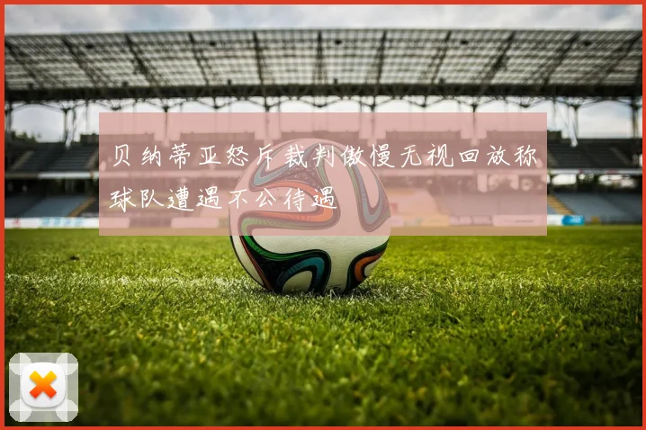 贝纳蒂亚怒斥裁判傲慢无视回放称球队遭遇不公待遇