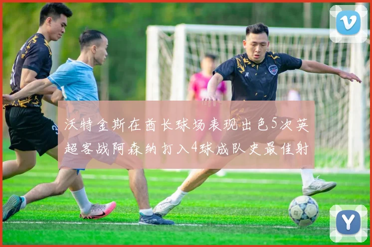沃特金斯在酋长球场表现出色5次英超客战阿森纳打入4球成队史最佳射手